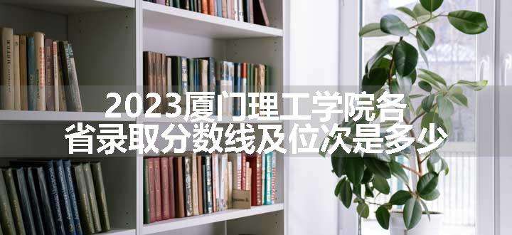 2023厦门理工学院各省录取分数线及位次是多少