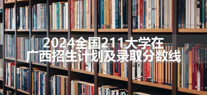 2024全国211大学在广西招生计划及录取分数线