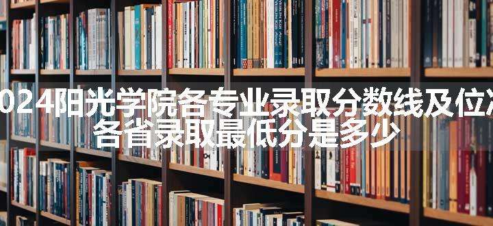 2024阳光学院各专业录取分数线及位次 各省录取最低分是多少