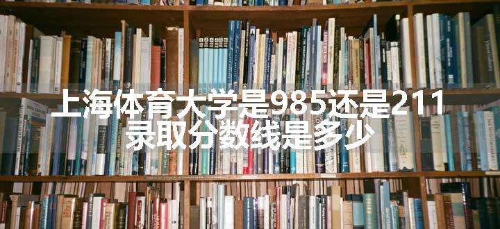 上海体育大学是985还是211 录取分数线是多少