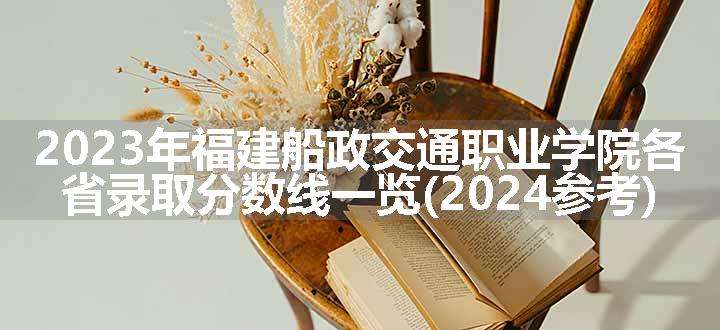 2023年福建船政交通职业学院各省录取分数线一览(2024参考)