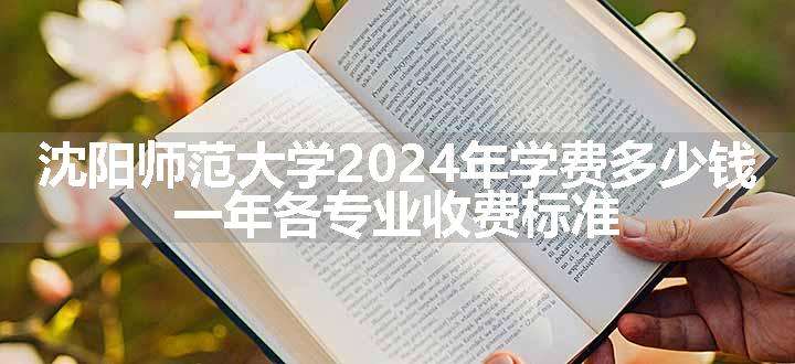 沈阳师范大学2024年学费多少钱 一年各专业收费标准