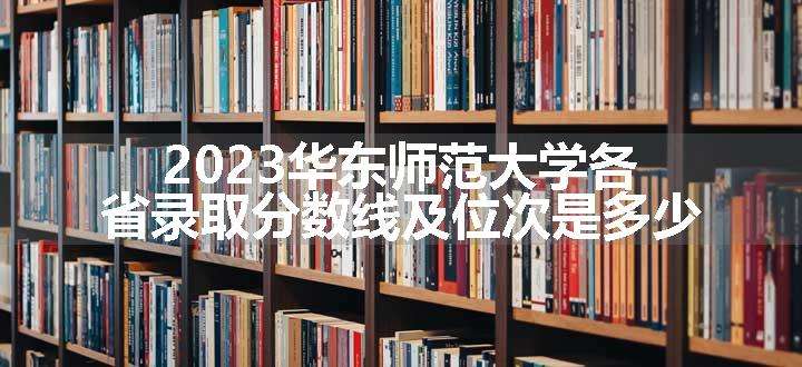 2023华东师范大学各省录取分数线及位次是多少