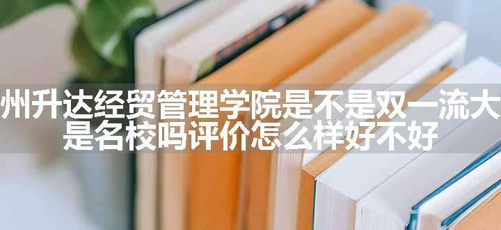 郑州升达经贸管理学院是不是双一流大学 是名校吗评价怎么样好不好