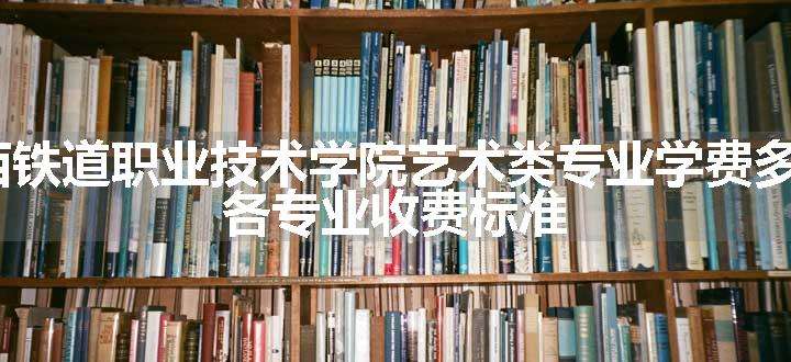 2024山西铁道职业技术学院艺术类专业学费多少钱一年 各专业收费标准