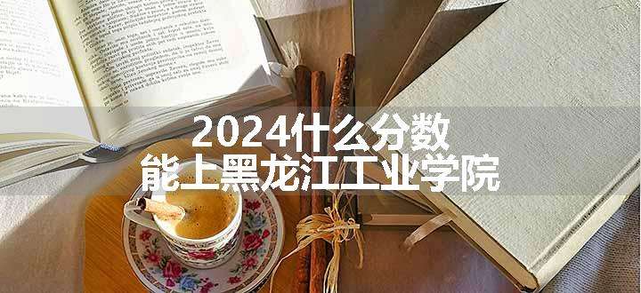 2024什么分数能上黑龙江工业学院