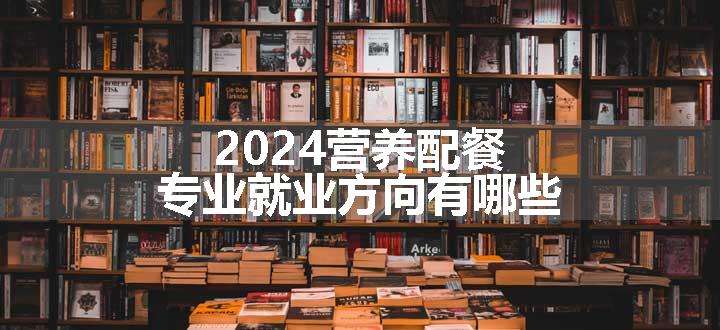 2024营养配餐专业就业方向有哪些