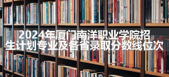 2024年厦门南洋职业学院招生计划专业及各省录取分数线位次