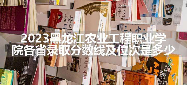 2023黑龙江农业工程职业学院各省录取分数线及位次是多少