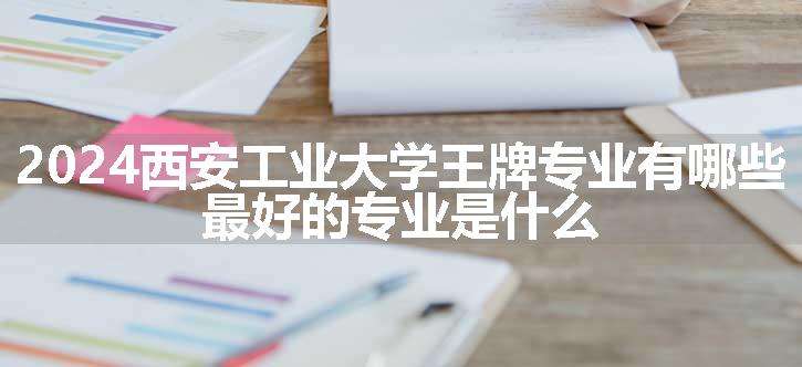 2024西安工业大学王牌专业有哪些 最好的专业是什么