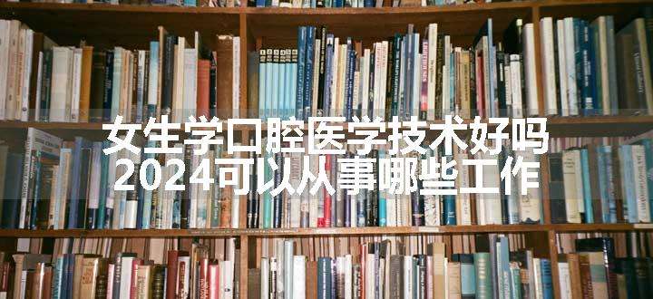 女生学口腔医学技术好吗 2024可以从事哪些工作