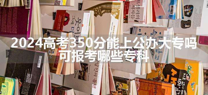 2024高考350分能上公办大专吗 可报考哪些专科