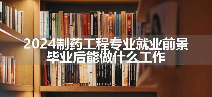 2024制药工程专业就业前景 毕业后能做什么工作