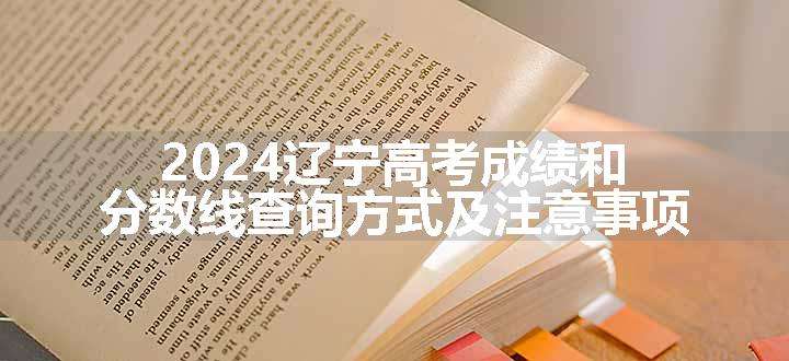 2024辽宁高考成绩和分数线查询方式及注意事项