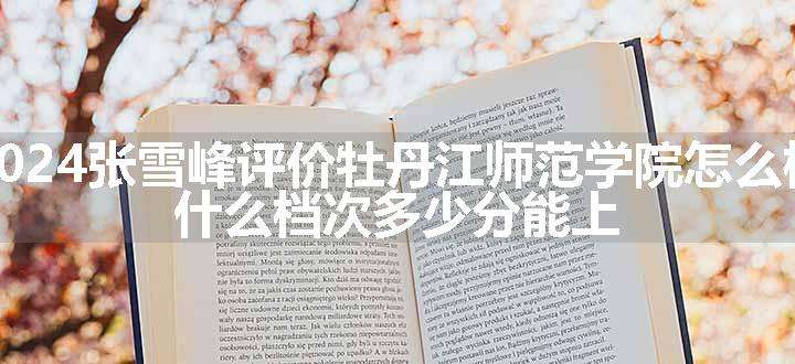 2024张雪峰评价牡丹江师范学院怎么样 什么档次多少分能上