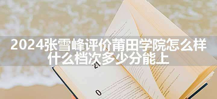 2024张雪峰评价莆田学院怎么样 什么档次多少分能上