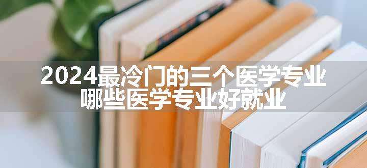 2024最冷门的三个医学专业 哪些医学专业好就业