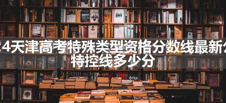2024天津高考特殊类型资格分数线最新公布