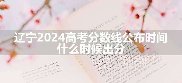 辽宁2024高考分数线公布时间 什么时候出分