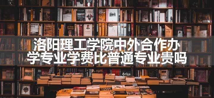 洛阳理工学院中外合作办学专业学费比普通专业贵吗