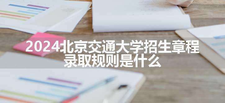 2024北京交通大学招生章程 录取规则是什么