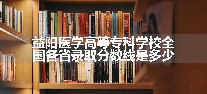 益阳医学高等专科学校全国各省录取分数线是多少