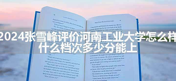 2024张雪峰评价河南工业大学怎么样 什么档次多少分能上