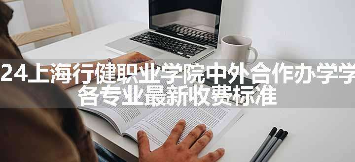 2024上海行健职业学院中外合作办学学费 各专业最新收费标准