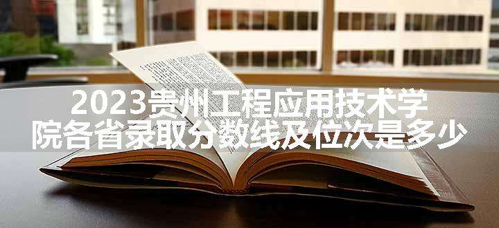 2023贵州工程应用技术学院各省录取分数线及位次是多少