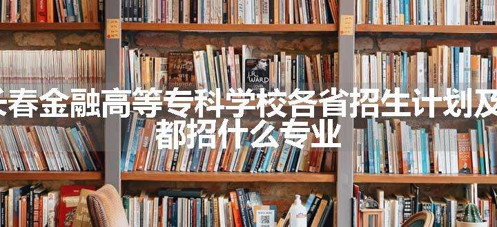 2024年长春金融高等专科学校各省招生计划及招生人数 都招什么专业