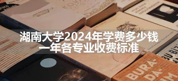 湖南大学2024年学费多少钱 一年各专业收费标准