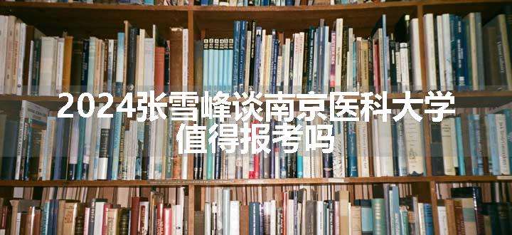 2024张雪峰谈南京医科大学 值得报考吗