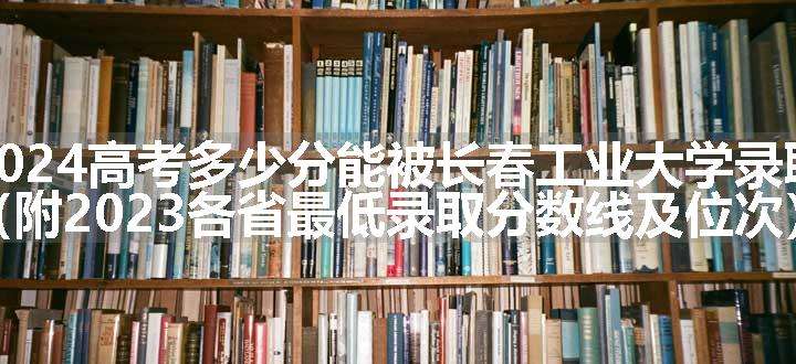 2024高考多少分能被长春工业大学录取（附2023各省最低录取分数线及位次）