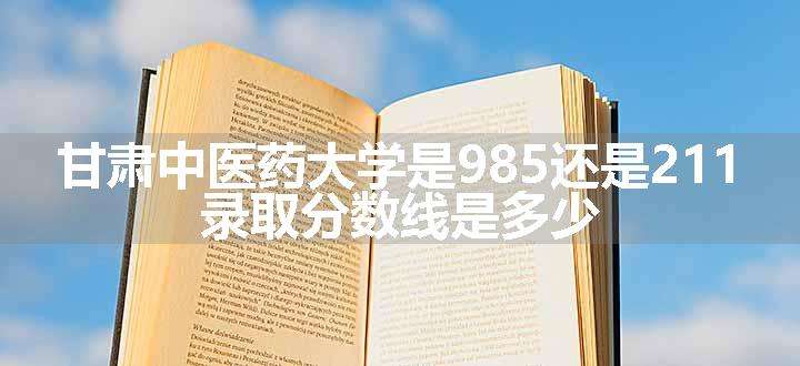 甘肃中医药大学是985还是211 录取分数线是多少