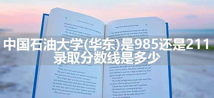 中国石油大学(华东)是985还是211 录取分数线是多少