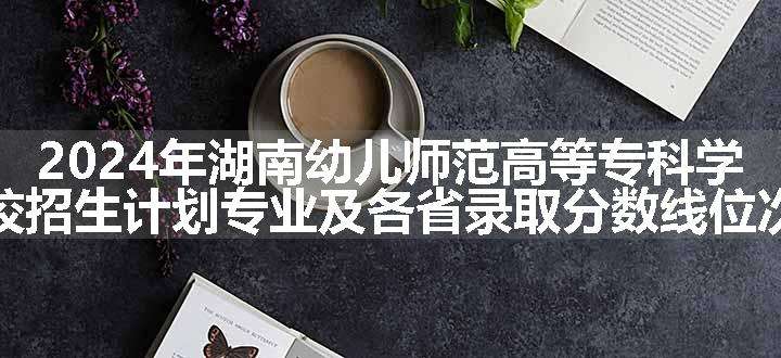 2024年湖南幼儿师范高等专科学校招生计划专业及各省录取分数线位次