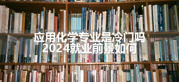 应用化学专业是冷门吗 2024就业前景如何