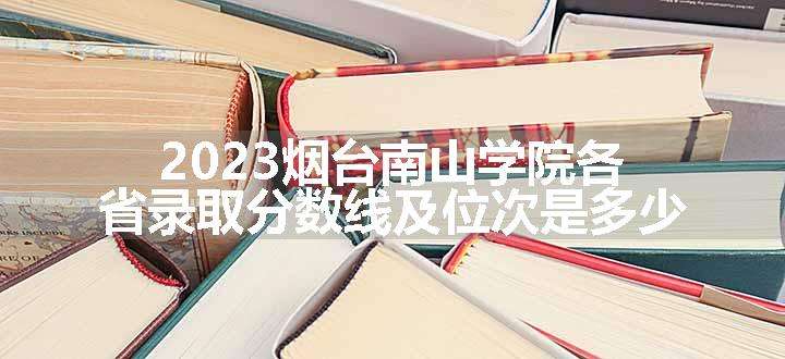 2023烟台南山学院各省录取分数线及位次是多少