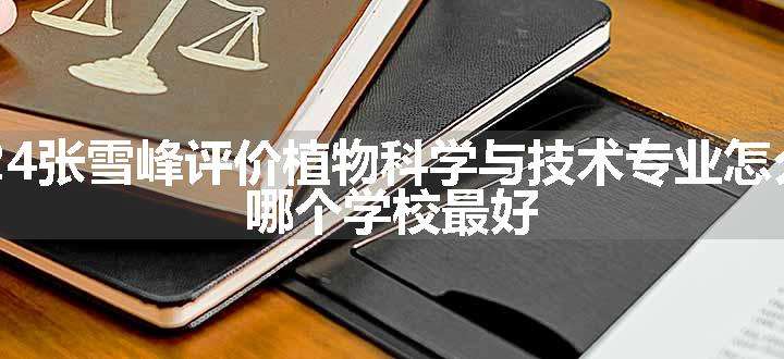 2024张雪峰评价植物科学与技术专业怎么样 哪个学校最好