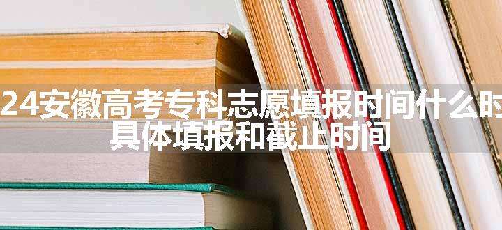 2024安徽高考专科志愿填报时间什么时候 具体填报和截止时间