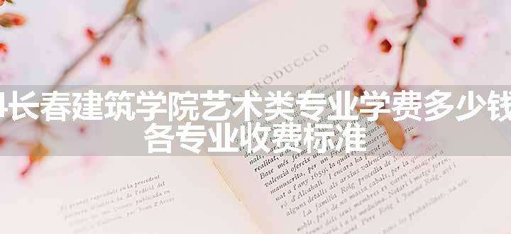 2024长春建筑学院艺术类专业学费多少钱一年 各专业收费标准