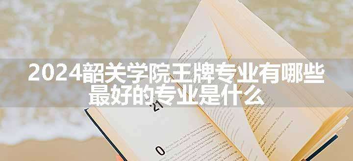 2024韶关学院王牌专业有哪些 最好的专业是什么