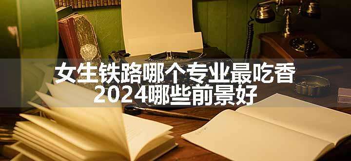 女生铁路哪个专业最吃香 2024哪些前景好