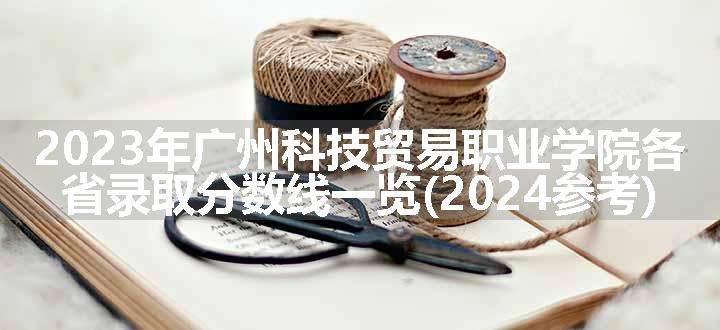 2023年广州科技贸易职业学院各省录取分数线一览(2024参考)