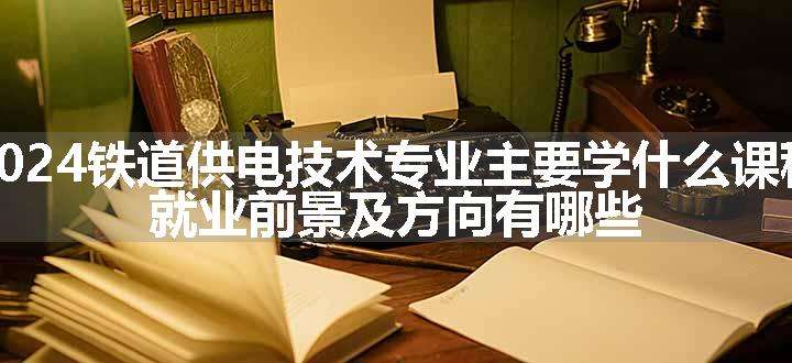 2024铁道供电技术专业主要学什么课程 就业前景及方向有哪些