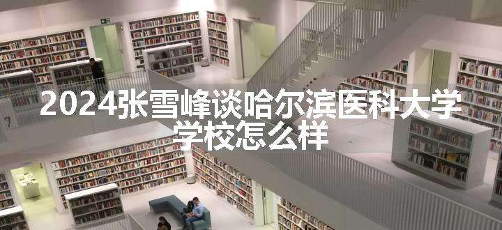 2024张雪峰谈哈尔滨医科大学 学校怎么样