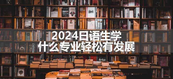 2024日语生学什么专业轻松有发展