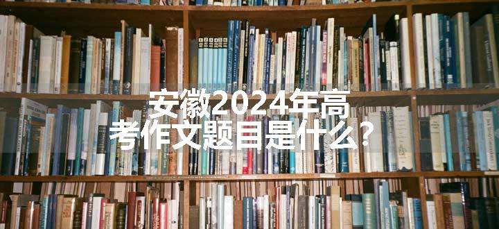 安徽2024年高考作文题目是什么？