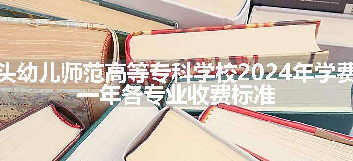 广东汕头幼儿师范高等专科学校2024年学费多少钱 一年各专业收费标准