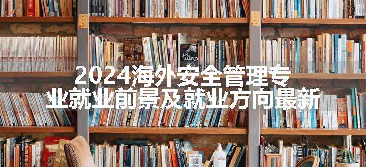 2024海外安全管理专业就业前景及就业方向最新